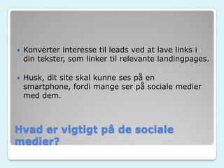 Hvad er vigtigt på de sociale
medier?
 Konverter interesse til leads ved at lave links i
din tekster, som linker til relevante landingpages.
 Husk, dit site skal kunne ses på en
smartphone, fordi mange ser på sociale medier
med dem.
 