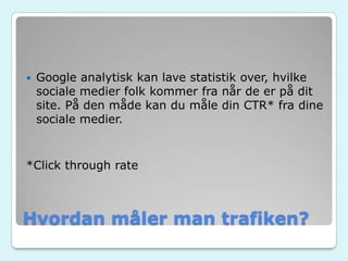 Hvordan måler man trafiken?
 Google analytisk kan lave statistik over, hvilke
sociale medier folk kommer fra når de er på dit
site. På den måde kan du måle din CTR* fra dine
sociale medier.
*Click through rate
 