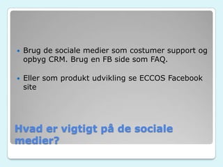 Hvad er vigtigt på de sociale
medier?
 Brug de sociale medier som costumer support og
opbyg CRM. Brug en FB side som FAQ.
 Eller som produkt udvikling se ECCOS Facebook
site
 