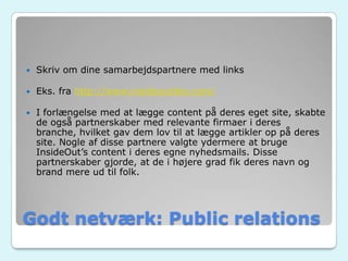 Godt netværk: Public relations
 Skriv om dine samarbejdspartnere med links
 Eks. fra http://www.insideoutdev.com/
 I forlængelse med at lægge content på deres eget site, skabte
de også partnerskaber med relevante firmaer i deres
branche, hvilket gav dem lov til at lægge artikler op på deres
site. Nogle af disse partnere valgte ydermere at bruge
InsideOut’s content i deres egne nyhedsmails. Disse
partnerskaber gjorde, at de i højere grad fik deres navn og
brand mere ud til folk.
 