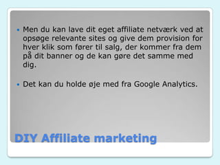 DIY Affiliate marketing
 Men du kan lave dit eget affiliate netværk ved at
opsøge relevante sites og give dem provision for
hver klik som fører til salg, der kommer fra dem
på dit banner og de kan gøre det samme med
dig.
 Det kan du holde øje med fra Google Analytics.
 