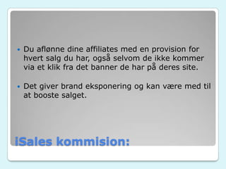 iSales kommision:
 Du aflønne dine affiliates med en provision for
hvert salg du har, også selvom de ikke kommer
via et klik fra det banner de har på deres site.
 Det giver brand eksponering og kan være med til
at booste salget.
 