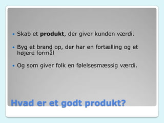 Hvad er et godt produkt?
 Skab et produkt, der giver kunden værdi.
 Byg et brand op, der har en fortælling og et
højere formål
 Og som giver folk en følelsesmæssig værdi.
 