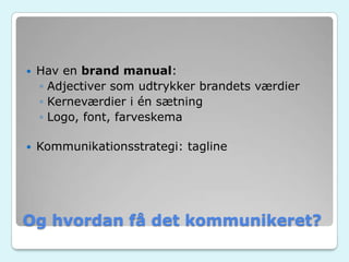 Og hvordan få det kommunikeret?
 Hav en brand manual:
◦ Adjectiver som udtrykker brandets værdier
◦ Kerneværdier i én sætning
◦ Logo, font, farveskema
 Kommunikationsstrategi: tagline
 