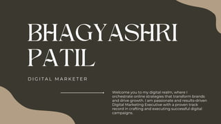 BHAGYASHRI
PATIL
D I G I T A L M A R K E T E R
Welcome you to my digital realm, where I
orchestrate online strategies that transform brands
and drive growth. I am passionate and results-driven
Digital Marketing Executive with a proven track
record in crafting and executing successful digital
campaigns.
 