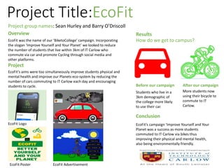Project Title:EcoFit
Project group names: Sean Hurley and Barry O’Driscoll
Overview
EcoFit was the name of our ‘BiketoCollege’ campaign. Incorporating
the slogan ‘Improve Yourself and Your Planet’ we looked to reduce
the number of students that live within 3km of IT Carlow who
commute via car and promote Cycling through social media and
other platforms.
Project
EcoFit’s aims were too simultaneously improve students physical and
mental health and improve our Planets eco-system by reducing the
number of cars commuting to IT Carlow each day and encouraging
students to cycle.
EcoFit Poster
EcoFit Logo
EcoFit Advertisement
Results
How do we get to campus?
Before our campaign After our campaign
Students who live in a
3km demographic of
the college more likely
to use their car.
More students now
using their bicycle to
commute to IT
Carlow.
Conclusion
EcoFit’s campaign ‘Improve Yourself and Your
Planet was a success as more students
commuted to IT Carlow via bikes thus
improving their physical and mental health,
also being environmentally friendly.
 