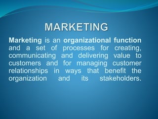 Marketing is an organizational function
and a set of processes for creating,
communicating and delivering value to
customers and for managing customer
relationships in ways that benefit the
organization and its stakeholders.
 