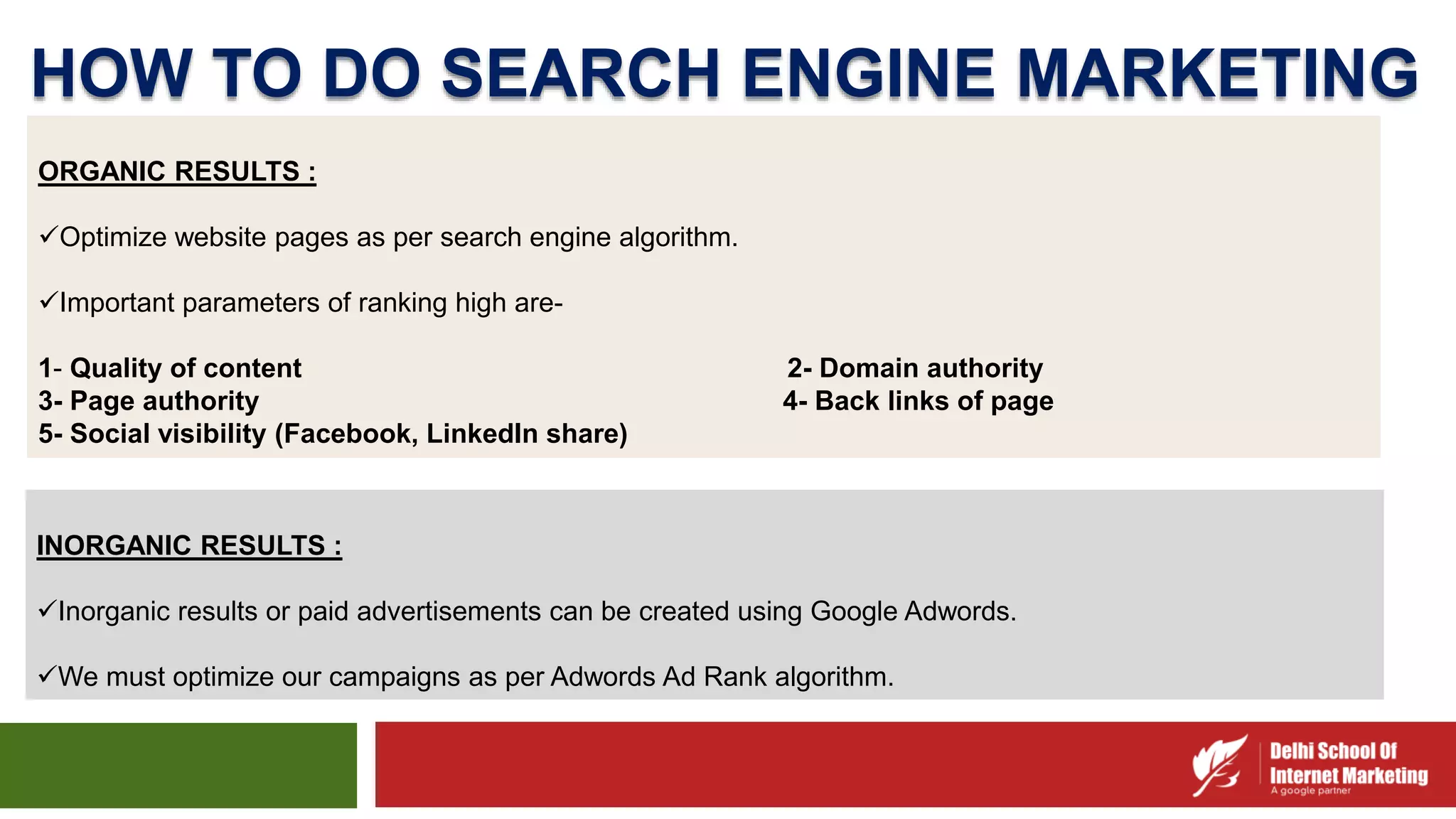 HOW TO DO SEARCH ENGINE MARKETING
INORGANIC RESULTS :
Inorganic results or paid advertisements can be created using Google Adwords.
We must optimize our campaigns as per Adwords Ad Rank algorithm.
ORGANIC RESULTS :
Optimize website pages as per search engine algorithm.
Important parameters of ranking high are-
1- Quality of content 2- Domain authority
3- Page authority 4- Back links of page
5- Social visibility (Facebook, LinkedIn share)
 