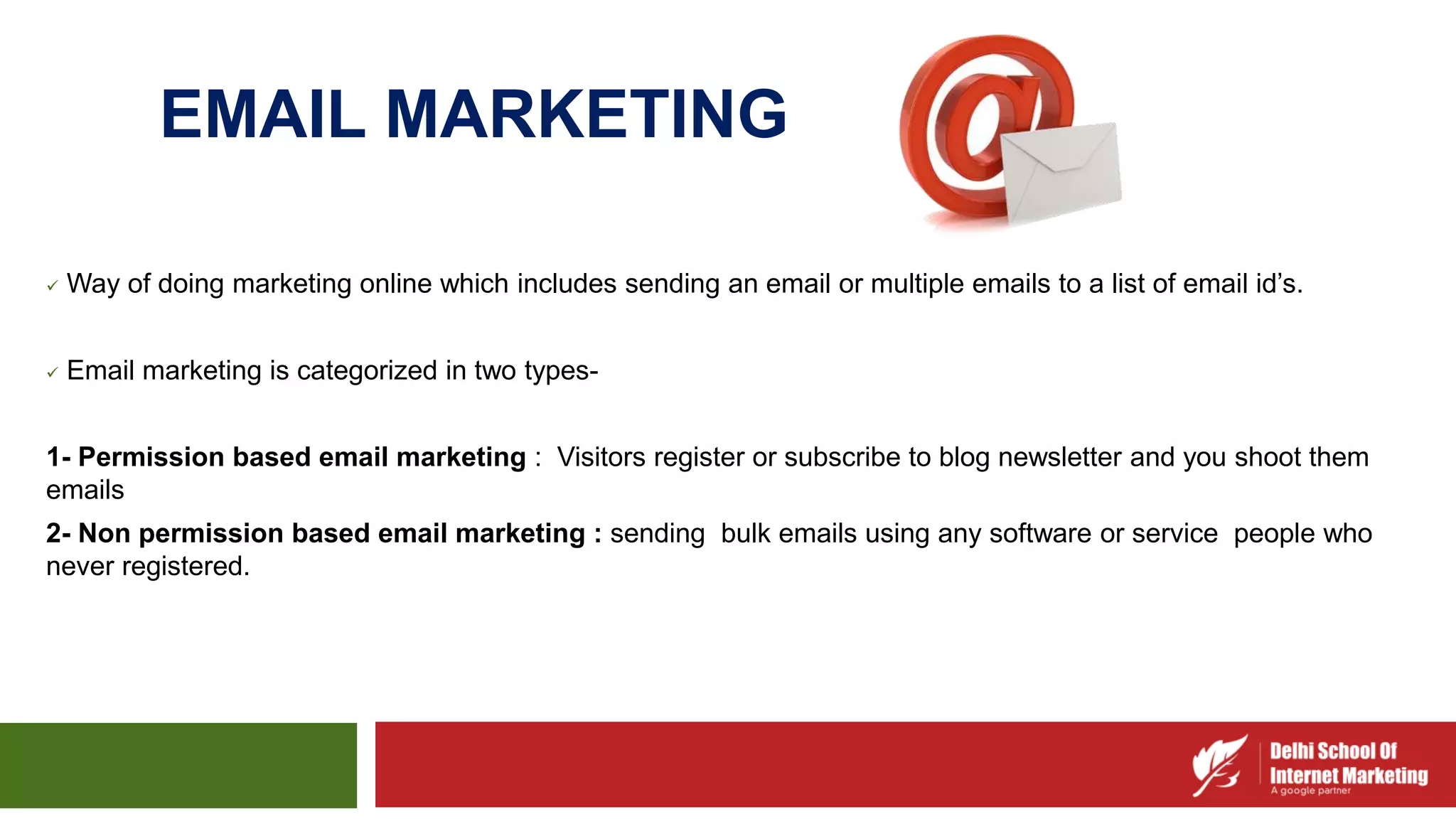 EMAIL MARKETING
 Way of doing marketing online which includes sending an email or multiple emails to a list of email id’s.
 Email marketing is categorized in two types-
1- Permission based email marketing : Visitors register or subscribe to blog newsletter and you shoot them
emails
2- Non permission based email marketing : sending bulk emails using any software or service people who
never registered.
 