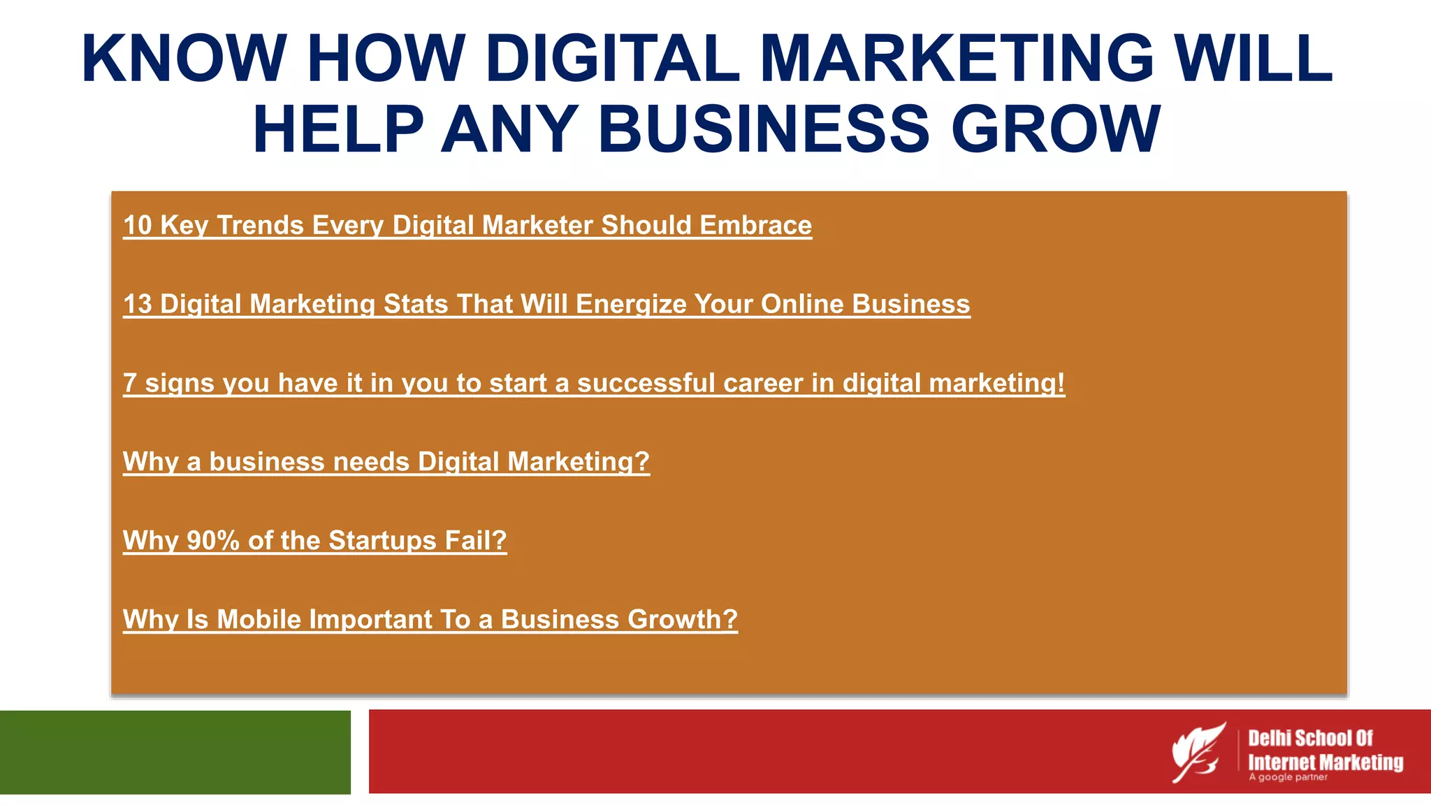 KNOW HOW DIGITAL MARKETING WILL
HELP ANY BUSINESS GROW
10 Key Trends Every Digital Marketer Should Embrace
13 Digital Marketing Stats That Will Energize Your Online Business
7 signs you have it in you to start a successful career in digital marketing!
Why a business needs Digital Marketing?
Why 90% of the Startups Fail?
Why Is Mobile Important To a Business Growth?
 