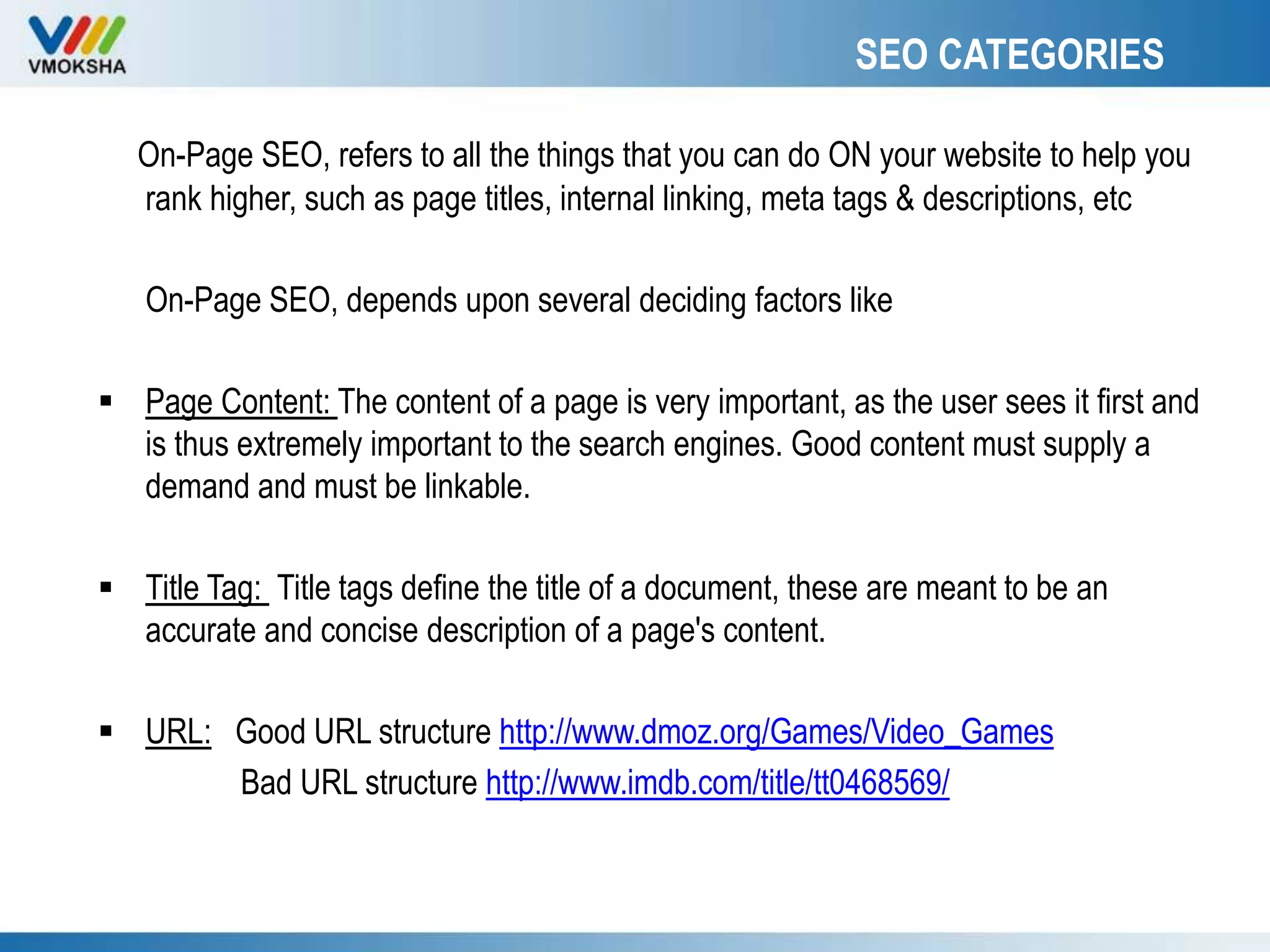 SEO CATEGORIES
On-Page SEO, refers to all the things that you can do ON your website to help you
rank higher, such as page titles, internal linking, meta tags & descriptions, etc
On-Page SEO, depends upon several deciding factors like
 Page Content: The content of a page is very important, as the user sees it first and
is thus extremely important to the search engines. Good content must supply a
demand and must be linkable.
 Title Tag: Title tags define the title of a document, these are meant to be an
accurate and concise description of a page's content.
 URL: Good URL structure http://www.dmoz.org/Games/Video_Games
Bad URL structure http://www.imdb.com/title/tt0468569/
 
