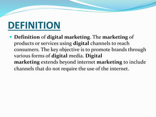 DEFINITION
 Definition of digital marketing. The marketing of
products or services using digital channels to reach
consumers. The key objective is to promote brands through
various forms of digital media. Digital
marketing extends beyond internet marketing to include
channels that do not require the use of the internet.
 