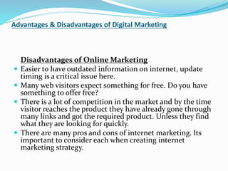 Advantages & Disadvantages of Digital Marketing
Disadvantages of Online Marketing
 Easier to have outdated information on internet, update
timing is a critical issue here.
 Many web visitors expect something for free. Do you have
something to offer free?
 There is a lot of competition in the market and by the time
visitor reaches the product they have already gone through
many links and got the required product. Unless they find
what they are looking for quickly.
 There are many pros and cons of internet marketing. Its
important to consider each when creating internet
marketing strategy.
 