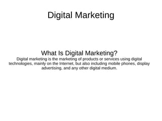 Digital Marketing
What Is Digital Marketing?
Digital marketing is the marketing of products or services using digital
technologies, mainly on the Internet, but also including mobile phones, display
advertising, and any other digital medium.
 