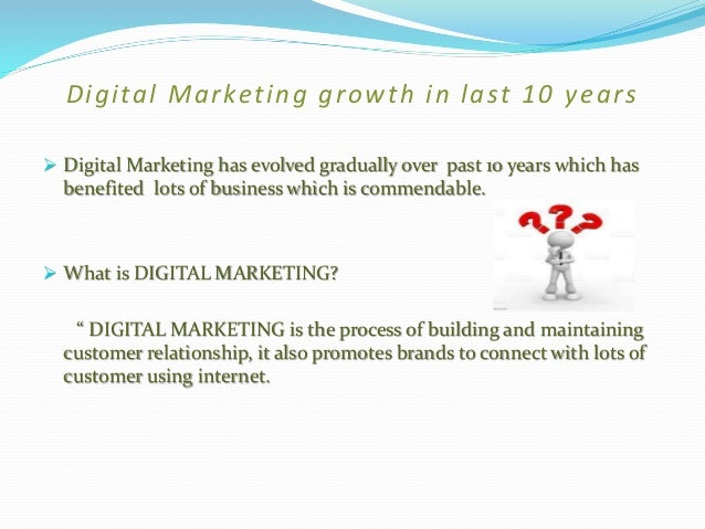 Digital Marketing growth in last 10 years
 Digital Marketing has evolved gradually over past 10 years which has
benefited lots of business which is commendable.
 What is DIGITAL MARKETING?
“ DIGITAL MARKETING is the process of building and maintaining
customer relationship, it also promotes brands to connect with lots of
customer using internet.
 