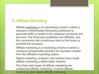 6. Affiliate Marketing
 Affiliate marketing is an advertising model in which a
company compensates third-party publishers to
generate traffic or leads to the company’s products and
services. The third-party publishers are affiliates, and
the commission fee incentivizes them to find ways to
promote the company.
 Affiliate marketing is a marketing scheme in which a
company compensates partners for business created
from the affiliate's marketing tactics.
 Digital marketing, analytics, and cookies have made
affiliate marketing a billion-dollar industry.
 The three main types of affiliate marketing are
unattached affiliate marketing, involved affiliate
marketing, and related affiliate marketing.
 