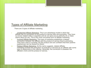 Types of Affiliate Marketing
There are 3 types of affiliate marketing
I. Unattached Affiliate Marketing: This is an advertising model in which the
affiliate has no connection to the product or service they are promoting. They have
no known related skills or expertise and do not serve as an authority on or make
claims about its use. This is the most uninvolved form of affiliate marketing.
II. Involved Affiliate Marketing: This type of marketing establishes a deeper
connection between the affiliate and the product or service they're promoting.
They have used or currently use the product and are confident that their positive
experiences can be shared by others.
III. Related Affiliate Marketing: As the name suggests, related affiliate
marketing involves the promotion of products or services by an affiliate with some
type of relationship to the offering. Generally, the connection is between the
affiliate's niche and the product or service.
 