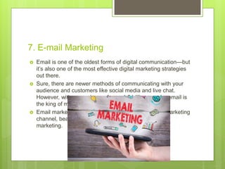 7. E-mail Marketing
 Email is one of the oldest forms of digital communication—but
it’s also one of the most effective digital marketing strategies
out there.
 Sure, there are newer methods of communicating with your
audience and customers like social media and live chat.
However, with a user base of over 4.5 billion people, email is
the king of marketing channels.
 Email marketing is still ranked as the most effective marketing
channel, beating out social media, SEO, and affiliate
marketing.
 
