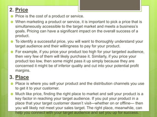 2. Price
 Price is the cost of a product or service.
 When marketing a product or service, it is important to pick a price that is
simultaneously accessible to the target market and meets a business’s
goals. Pricing can have a significant impact on the overall success of a
product.
 To identify a successful price, you will want to thoroughly understand your
target audience and their willingness to pay for your product.
 For example, if you price your product too high for your targeted audience,
then very few of them will likely purchase it. Similarly, if you price your
product too low, then some might pass it up simply because they are
concerned it might be of inferior quality and cut into your potential profit
margins.
3. Place
 Place is where you sell your product and the distribution channels you use
to get it to your customer.
 Much like price, finding the right place to market and sell your product is a
key factor in reaching your target audience. If you put your product in a
place that your target customer doesn’t visit—whether on or offline— then
you will likely not meet your sales target. The right place, meanwhile, can
help you connect with your target audience and set you up for success.
 
