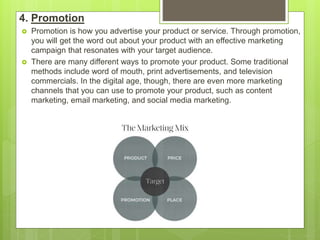 4. Promotion
 Promotion is how you advertise your product or service. Through promotion,
you will get the word out about your product with an effective marketing
campaign that resonates with your target audience.
 There are many different ways to promote your product. Some traditional
methods include word of mouth, print advertisements, and television
commercials. In the digital age, though, there are even more marketing
channels that you can use to promote your product, such as content
marketing, email marketing, and social media marketing.
 