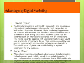 Advantages of Digital Marketing
1. Global Reach
 Traditional marketing is restricted by geography and creating an
international marketing campaign can be hard, expensive, as
well as labor-intensive. However, digital marketing happens on
the Internet, which means that the reach you can achieve with it
is immense. Even a very small local business owner has the
ability to reach an international audience with an online store.
This would never be possible with traditional marketing or would
cost a whole lot of money to do so. This online accessibility has
opened many growth opportunities for businesses to explore.
The combination of global reach and visibility is a great
opportunity for any business.
2. Local Reach
 While global reach is a significant advantage of digital marketing,
it also improves local visibility, which is especially important if
your business relies on nearby customers. Local SEO and locally
targeted ads can be beneficial for companies trying to bring more
 