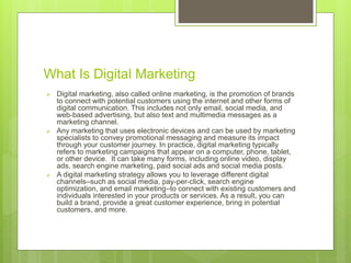What Is Digital Marketing
 Digital marketing, also called online marketing, is the promotion of brands
to connect with potential customers using the internet and other forms of
digital communication. This includes not only email, social media, and
web-based advertising, but also text and multimedia messages as a
marketing channel.
 Any marketing that uses electronic devices and can be used by marketing
specialists to convey promotional messaging and measure its impact
through your customer journey. In practice, digital marketing typically
refers to marketing campaigns that appear on a computer, phone, tablet,
or other device. It can take many forms, including online video, display
ads, search engine marketing, paid social ads and social media posts.
 A digital marketing strategy allows you to leverage different digital
channels–such as social media, pay-per-click, search engine
optimization, and email marketing–to connect with existing customers and
individuals interested in your products or services. As a result, you can
build a brand, provide a great customer experience, bring in potential
customers, and more.
 