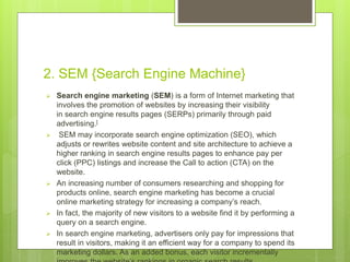 2. SEM {Search Engine Machine}
 Search engine marketing (SEM) is a form of Internet marketing that
involves the promotion of websites by increasing their visibility
in search engine results pages (SERPs) primarily through paid
advertising.[
 SEM may incorporate search engine optimization (SEO), which
adjusts or rewrites website content and site architecture to achieve a
higher ranking in search engine results pages to enhance pay per
click (PPC) listings and increase the Call to action (CTA) on the
website.
 An increasing number of consumers researching and shopping for
products online, search engine marketing has become a crucial
online marketing strategy for increasing a company’s reach.
 In fact, the majority of new visitors to a website find it by performing a
query on a search engine.
 In search engine marketing, advertisers only pay for impressions that
result in visitors, making it an efficient way for a company to spend its
marketing dollars. As an added bonus, each visitor incrementally
 