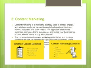 3. Content Marketing
 Content marketing is a marketing strategy used to attract, engage,
and retain an audience by creating and sharing relevant articles,
videos, podcasts, and other media. This approach establishes
expertise, promotes brand awareness, and keeps your business top
of mind when it’s time to buy what you sell.
 The consistent use of content marketing establishes and nurtures
relationships with your prospective and existing customers. When
your audience thinks of your company as a partner interested in their
success and a valuable source of advice and guidance, they’re more
likely to choose you when it’s time
 