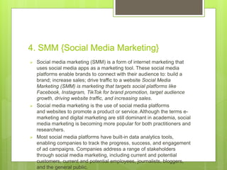 4. SMM {Social Media Marketing}
 Social media marketing (SMM) is a form of internet marketing that
uses social media apps as a marketing tool. These social media
platforms enable brands to connect with their audience to: build a
brand; increase sales; drive traffic to a website Social Media
Marketing (SMM) is marketing that targets social platforms like
Facebook, Instagram, TikTok for brand promotion, target audience
growth, driving website traffic, and increasing sales.
 Social media marketing is the use of social media platforms
and websites to promote a product or service.Although the terms e-
marketing and digital marketing are still dominant in academia, social
media marketing is becoming more popular for both practitioners and
researchers.
 Most social media platforms have built-in data analytics tools,
enabling companies to track the progress, success, and engagement
of ad campaigns. Companies address a range of stakeholders
through social media marketing, including current and potential
customers, current and potential employees, journalists, bloggers,
and the general public.
 