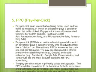 5. PPC {Pay-Per-Click}
 Pay-per-click is an internet advertising model used to drive
traffic to websites, in which an advertiser pays a publisher
when the ad is clicked. Pay-per-click is usually associated
with first-tier search engines. (such as Google
Ads, Amazon Advertising, and Microsoft Advertising formerly
Bing Ads).
 Pay-per-click (PPC) is an online advertising model in which
an advertiser pays a publisher every time an advertisement
link is “clicked” on. Alternatively, PPC is known as the cost-
per-click (CPC) model. The pay-per-click model is offered
primarily by search engines (e.g., Google) and social
networks (e.g., Facebook). Google Ads, Facebook Ads, and
Twitter Ads are the most popular platforms for PPC
advertising.
 The pay-per-click model is primarily based on keywords. The
PPC model is considered to be beneficial for both advertisers
and publishers. For advertisers, the model is advantageous
 
