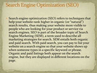  Search engine optimization (SEO) refers to techniques that
help your website rank higher in organic (or “natural”)
search results, thus making your website more visible to
people who are looking for your product or service via
search engines. SEO is part of the broader topic of Search
Engine Marketing (SEM), a term used to describe all
marketing strategies for search. SEM entails both organic
and paid search. With paid search, you can pay to list your
website on a search engine so that your website shows up
when someone types in a specific keyword or phrase.
Organic and paid listings both appear on the search
engine, but they are displayed in different locations on the
page.
 