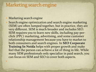  Marketing search engine
 Search engine optimization and search engine marketing
(SEM) are often lumped together, but in practice, they are
very different. SEM is much broader and includes SEO.
SEM requires you to learn new skills, including pay-per-
click (PPC) marketing, advertising, and some customer
relationship management because you have to market to
both consumers and search engines. In SEO Corporate
Training In Noida helps with proper growth and make
feel that the person can achieve a lot of thing in life. While
many SEM professionals only specialize in paid search, you
can focus on SEM and SEO to cover both aspects.

 