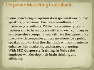  Some search engine optimization specialists are public
speakers, professional business consultants, and
marketing consultants. While this position typically
requires you to have success with your own company or
someone else's company, you will have the opportunity
to work with companies almost anywhere, be a public
speaker, and work on the client side with companies to
enhance their marketing and strategic planning.
With SEO Corporate Training In Noida the
employee will develop their brain thinking and
efficiency.
 