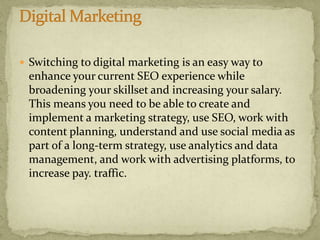  Switching to digital marketing is an easy way to
enhance your current SEO experience while
broadening your skillset and increasing your salary.
This means you need to be able to create and
implement a marketing strategy, use SEO, work with
content planning, understand and use social media as
part of a long-term strategy, use analytics and data
management, and work with advertising platforms, to
increase pay. traffic.
 