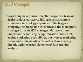  Search engine optimization often requires a team of
analysts, data managers, SEO specialists, content
strategists, technology experts etc. The bigger a
company, the bigger its SEO team and the more profit
it can get from an SEO manager. Managers must
understand search engine optimization and search
engine marketing possibilities, but oversee marketing
teams and strategies directly, rather than working
directly with the usual elements of data and link
analysis.
 