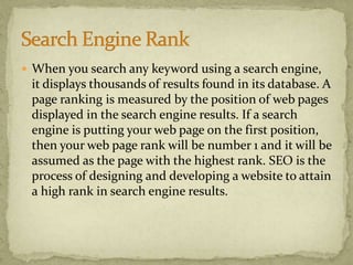  When you search any keyword using a search engine,
it displays thousands of results found in its database. A
page ranking is measured by the position of web pages
displayed in the search engine results. If a search
engine is putting your web page on the first position,
then your web page rank will be number 1 and it will be
assumed as the page with the highest rank. SEO is the
process of designing and developing a website to attain
a high rank in search engine results.
 