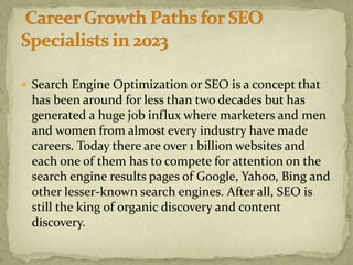  Search Engine Optimization or SEO is a concept that
has been around for less than two decades but has
generated a huge job influx where marketers and men
and women from almost every industry have made
careers. Today there are over 1 billion websites and
each one of them has to compete for attention on the
search engine results pages of Google, Yahoo, Bing and
other lesser-known search engines. After all, SEO is
still the king of organic discovery and content
discovery.
 