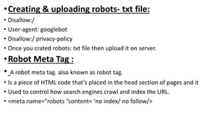 •Creating & uploading robots- txt file:
• Disallow:/
• User-agent: googlebot
• Disallow:/ privacy-policy
• Once you crated robots: txt file then upload it on server.
•Robot Meta Tag :
• A robot meta tag. also known as robot tag.
• Is a piece of HTML code that’s placed in the head section of pages and it
• Used to control how search engines crawl and index the URL.
• <meta name=”robots “content= ‘no index/ no follow/>
 
