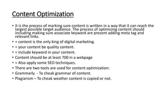 Content Optimization
• It is the process of marking sure content is written in a way that it can reach the
largest possible target audience. The process of optimizing content should
including making sure associate keyword are present adding meta tag and
relevant links.
• = content is the only king of digital marketing.
• = your content be quality content.
• = include keyword in your content.
• Content should be at least 700 in a webpage
• = Also apply some SEO techniques.
• There are two tools are used for content optimization:
• Grammarly - To cheak grammar of content.
• Plagiarism – To cheak weather content is copied or not.
 