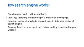 How search engine works:
• Search engine works in three methods;
• Crawling: searching and scanning of a website or a web page.
• Indexing: storing of a website or a web page in data base center of
search engine.
• Ranking: Based on your quality of content ranking is provided to your
website
 