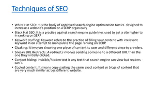 Techniques of SEO
• White Hat SEO: It is the body of approved search engine optimization tactics designed to
increase a website’s position on a SERP organically
• Black Hat SEO: It is a practice against search engine guidelines used to get a site higher to
in ranking on SERP
• Keyword stuffing: Keyword refers to the practice of filling your content with irrelevant
keyword in on attempt to manipulate the page ranking on SERP.
• Cloaking: It involves showing one piece of content to user and different piece to crawlers.
• Sneaky URL Redirects: A redirects involves sending someone to a different URL than the
one they initially clicked.
• Content hiding: Invisible/hidden text is any text that search engine can view but readers
can’t.
• Copied content: It means copy pasting the same exact content or blogs of content that
are very much similar across different website.
 