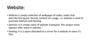 Website:
• Website is simply collection of webpages of codes, codes that
describe the layout, format, content on a page. i.e. website is need to
purchase Domain and Hosting.
• Domain: It is simply name of website /company. The unique name
appears after www in website.
• Hosting: It is a space allocated on a server for a website to store it’s
files
 