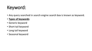 Keyword:
• Any query searched in search engine search box is known as keyword.
• Types of keywords:
• Generic keyword
• Short tail keyword
• Long tail keyword
• Seasonal keyword
 