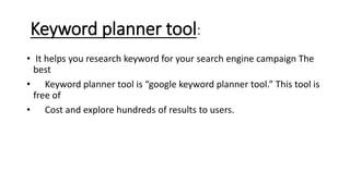 Keyword planner tool:
• It helps you research keyword for your search engine campaign The
best
• Keyword planner tool is “google keyword planner tool.” This tool is
free of
• Cost and explore hundreds of results to users.
 