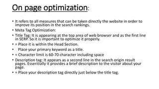 On page optimization:
• It refers to all measures that can be taken directly the website in order to
improve its position in the search rankings.
• Meta Tag Optimization:
• Title Tag: It is appearing at the top area of web browser and as the first line
in SERP. So it is important to optimize it properly.
• = Place it is within the Head Section.
• Place your primary keyword as a title.
• = Character limit is 60-70 character including space
• Description tag: It appears as a second line in the search origin result
pages. Esseritially it provides a brief description to the visitor about your
page.
• = Place your description tag directly just below the title tag.
 