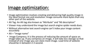 Image optimization:
• Image optimization involves creating and delivering high quality image in
the ideal format size and resolution. Image consume more bytes than any
other part of the website.
• Alt Tag: An Alt tag also known as “Attribute” and “Alt description”
• Viewer may understand the image but search engine spider needs dues.
• Without alternative text search engine can’t index your image content
accurately
• Alt = “image name”
• Image Compress: It is the process of reducing the amount of space an
image takes up. If you cornpross an image, it will take loss storage so that
instead of one image you can store more image. Load time of website
should be in between 2-3 second.
 