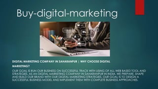 Buy-digital-marketing
DIGITAL MARKETING COMPANY IN SAHARANPUR | WHY CHOOSE DIGITAL
MARKETING?
OUR GOAL IS RUN OUR BUSINESS ON SUCCESSFUL TRACK WITH USING OF ALL WEB BASED TOOL AND
STRATEGIES. AS AN DIGITAL MARKETING COMPANY IN SAHARANPUR IN INDIA. WE PREPARE, SHAPE
AND BUILD OUR BRAND WITH OUR DIGITAL MARKETING STRATEGIES. OUR GOAL IS TO DESIGN A
SUCCESSFUL BUSINESS MODEL AND IMPLEMENT THEM WITH COMPLETE BUSINESS APPROACHES.
 