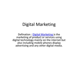 Digital Marketing
Defination : Digital Marketing is the
marketing of product or services using
digital technology mainly on the internet but
also including mobile phones display
advertising and any other digital media.
 