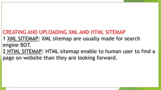 CREATING AND UPLOADING XML AND HTML SITEMAP
1 XML SITEMAP: XML sitemap are usually made for search
engine BOT.
2 HTML SITEMAP: HTML sitemap enable to human user to find a
page on website than they are looking forward.
 