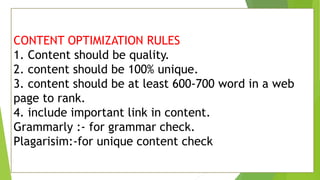 CONTENT OPTIMIZATION RULES
1. Content should be quality.
2. content should be 100% unique.
3. content should be at least 600-700 word in a web
page to rank.
4. include important link in content.
Grammarly :- for grammar check.
Plagarisim:-for unique content check
 